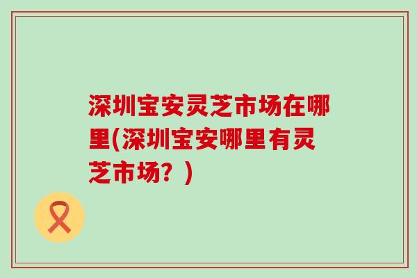 深圳宝安灵芝市场在哪里(深圳宝安哪里有灵芝市场？)