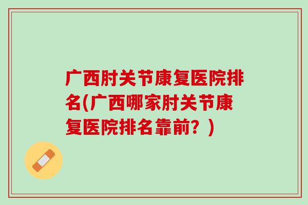 广西肘关节康复医院排名(广西哪家肘关节康复医院排名靠前？)