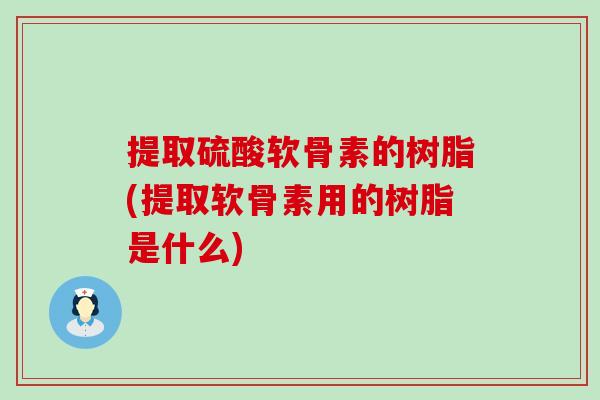 提取硫酸软骨素的树脂(提取软骨素用的树脂是什么)