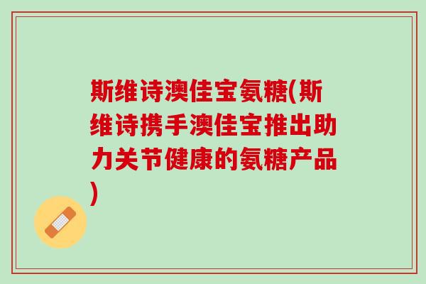 斯维诗澳佳宝氨糖(斯维诗携手澳佳宝推出助力关节健康的氨糖产品)