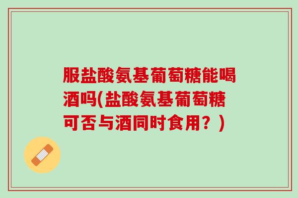 服盐酸氨基葡萄糖能喝酒吗(盐酸氨基葡萄糖可否与酒同时食用？)