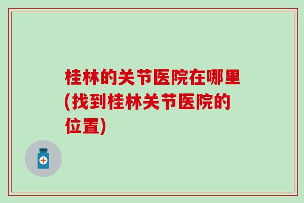 桂林的关节医院在哪里(找到桂林关节医院的位置)