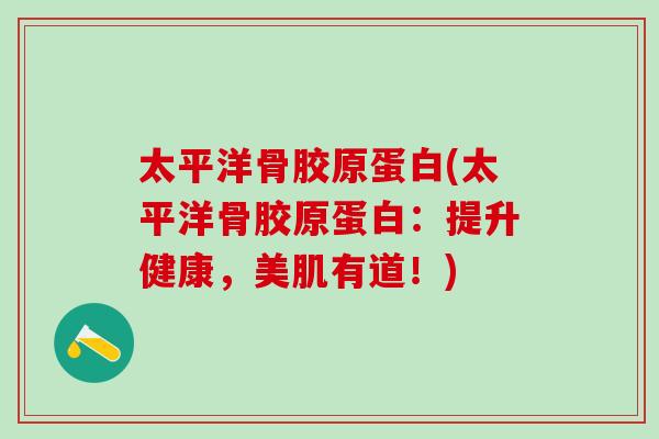 太平洋骨胶原蛋白(太平洋骨胶原蛋白：提升健康，美肌有道！)