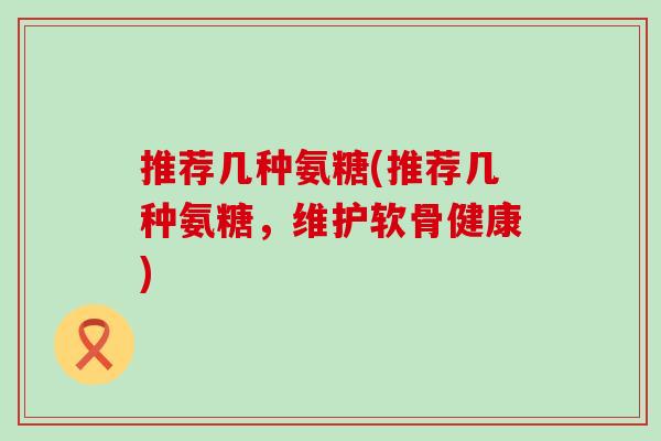 推荐几种氨糖(推荐几种氨糖，维护软骨健康)