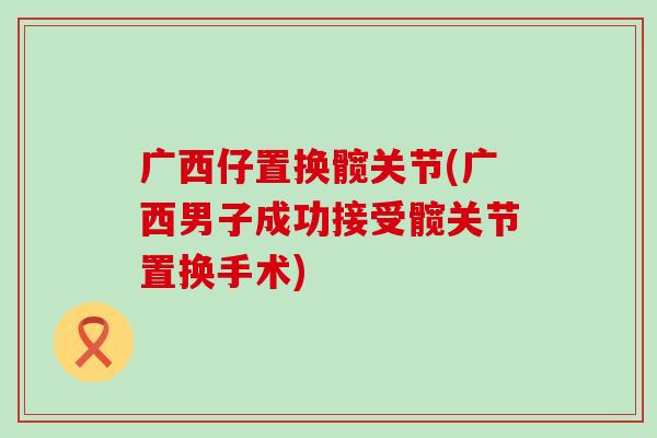 广西仔置换髋关节(广西男子成功接受髋关节置换手术)