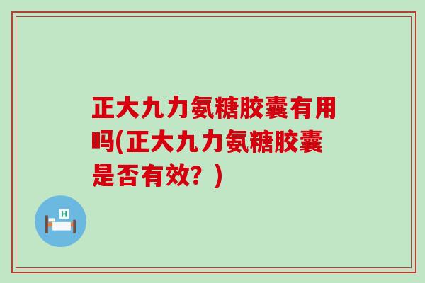 正大九力氨糖胶囊有用吗(正大九力氨糖胶囊是否有效？)