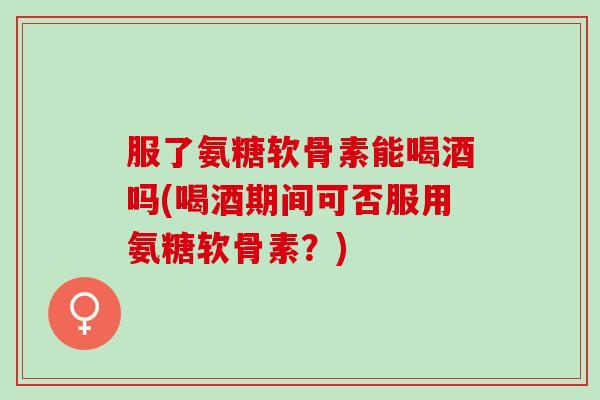 服了氨糖软骨素能喝酒吗(喝酒期间可否服用氨糖软骨素？)