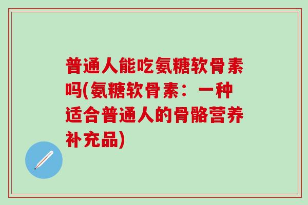普通人能吃氨糖软骨素吗(氨糖软骨素：一种适合普通人的骨骼营养补充品)