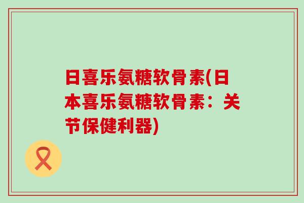 日喜乐氨糖软骨素(日本喜乐氨糖软骨素：关节保健利器)