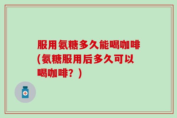 服用氨糖多久能喝咖啡(氨糖服用后多久可以喝咖啡？)