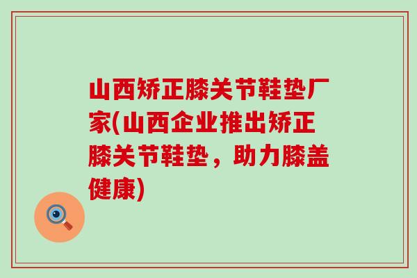 山西矫正膝关节鞋垫厂家(山西企业推出矫正膝关节鞋垫，助力膝盖健康)