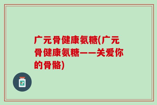 广元骨健康氨糖(广元骨健康氨糖——关爱你的骨骼)