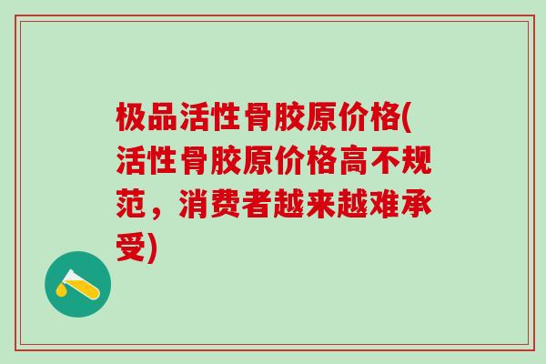 极品活性骨胶原价格(活性骨胶原价格高不规范，消费者越来越难承受)