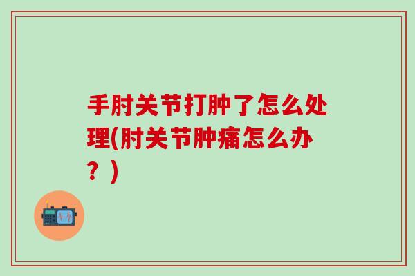 手肘关节打肿了怎么处理(肘关节肿痛怎么办？)