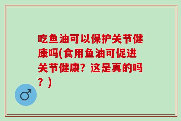 吃鱼油可以保护关节健康吗(食用鱼油可促进关节健康？这是真的吗？)