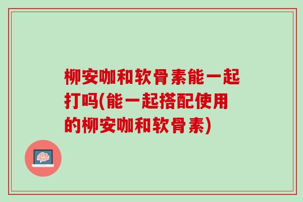 柳安咖和软骨素能一起打吗(能一起搭配使用的柳安咖和软骨素)