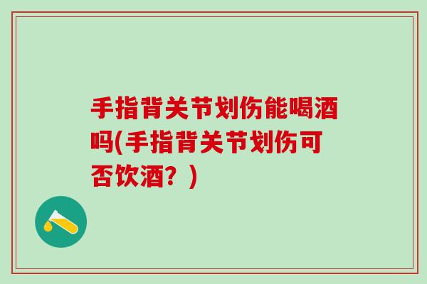 手指背关节划伤能喝酒吗(手指背关节划伤可否饮酒？)