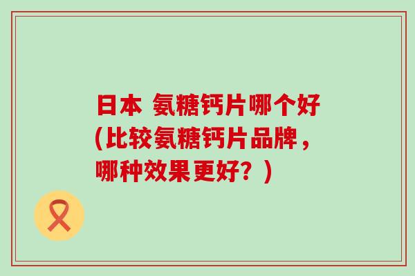 日本 氨糖钙片哪个好(比较氨糖钙片品牌，哪种效果更好？)