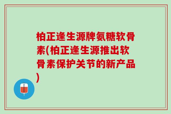 柏正逢生源牌氨糖软骨素(柏正逢生源推出软骨素保护关节的新产品)