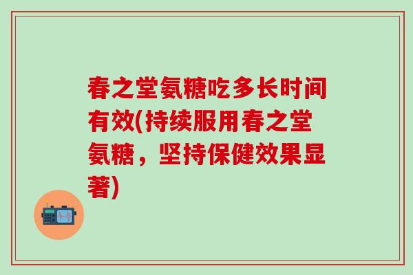 春之堂氨糖吃多长时间有效(持续服用春之堂氨糖，坚持保健效果显著)