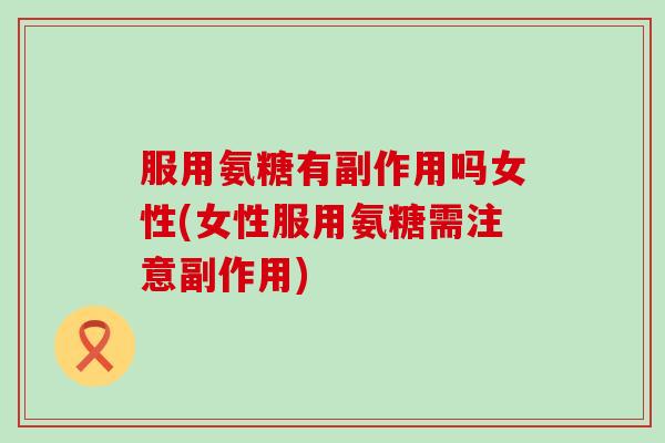 服用氨糖有副作用吗女性(女性服用氨糖需注意副作用)