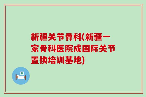 新疆关节骨科(新疆一家骨科医院成国际关节置换培训基地)