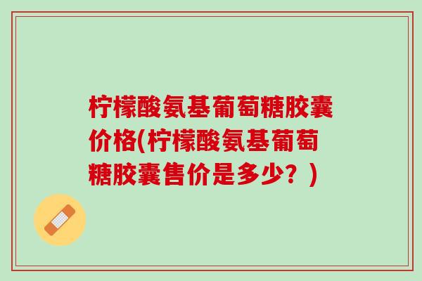 柠檬酸氨基葡萄糖胶囊价格(柠檬酸氨基葡萄糖胶囊售价是多少？)