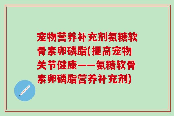 宠物营养补充剂氨糖软骨素卵磷脂(提高宠物关节健康——氨糖软骨素卵磷脂营养补充剂)