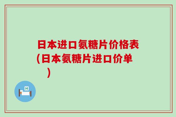 日本进口氨糖片价格表(日本氨糖片进口价单　)
