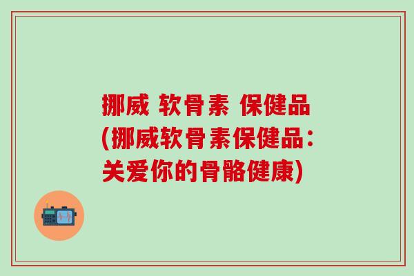 挪威 软骨素 保健品(挪威软骨素保健品：关爱你的骨骼健康)