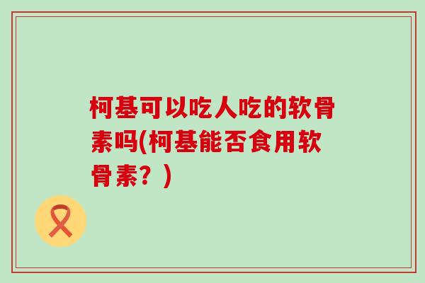 柯基可以吃人吃的软骨素吗(柯基能否食用软骨素？)