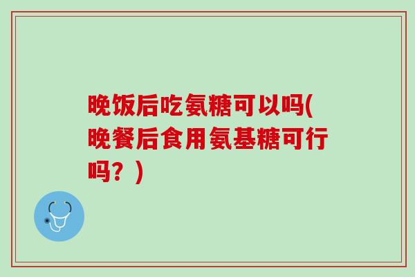 晚饭后吃氨糖可以吗(晚餐后食用氨基糖可行吗？)