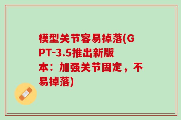 模型关节容易掉落(GPT-3.5推出新版本：加强关节固定，不易掉落)