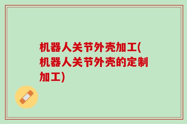 机器人关节外壳加工(机器人关节外壳的定制加工)