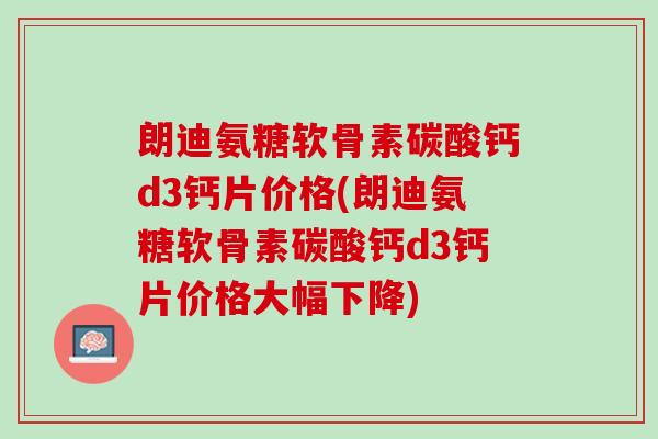 朗迪氨糖软骨素碳酸钙d3钙片价格(朗迪氨糖软骨素碳酸钙d3钙片价格大幅下降)