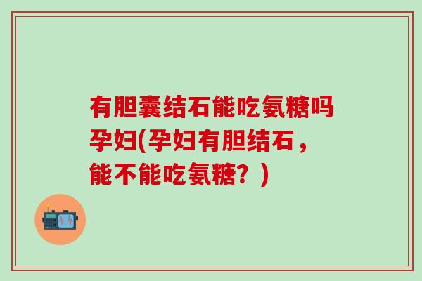 有胆囊结石能吃氨糖吗孕妇(孕妇有胆结石，能不能吃氨糖？)