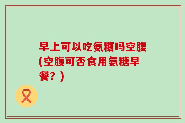 早上可以吃氨糖吗空腹(空腹可否食用氨糖早餐？)