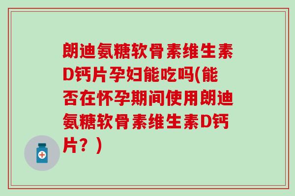 朗迪氨糖软骨素维生素D钙片孕妇能吃吗(能否在怀孕期间使用朗迪氨糖软骨素维生素D钙片？)