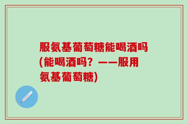 服氨基葡萄糖能喝酒吗(能喝酒吗？——服用氨基葡萄糖)