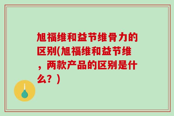 旭福维和益节维骨力的区别(旭福维和益节维，两款产品的区别是什么？)