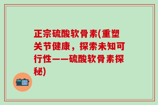 正宗硫酸软骨素(重塑关节健康，探索未知可行性——硫酸软骨素探秘)