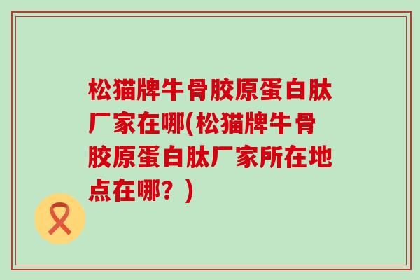 松猫牌牛骨胶原蛋白肽厂家在哪(松猫牌牛骨胶原蛋白肽厂家所在地点在哪？)