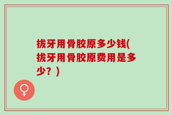 拔牙用骨胶原多少钱(拔牙用骨胶原费用是多少？)