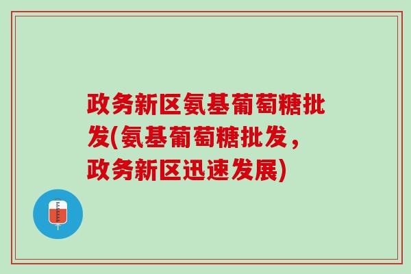 政务新区氨基葡萄糖批发(氨基葡萄糖批发，政务新区迅速发展)
