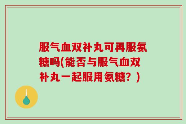服气双补丸可再服氨糖吗(能否与服气双补丸一起服用氨糖?) 服气双补丸可再服氨糖吗(能否与服气双补丸一起服用氨糖?)