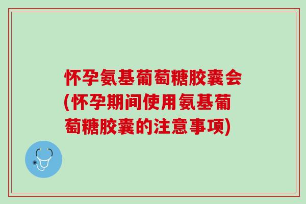 怀孕氨基葡萄糖胶囊会(怀孕期间使用氨基葡萄糖胶囊的注意事项)