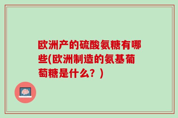 欧洲产的硫酸氨糖有哪些(欧洲制造的氨基葡萄糖是什么？)