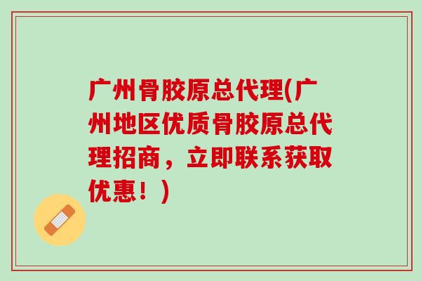 广州骨胶原总代理(广州地区优质骨胶原总代理招商，立即联系获取优惠！)