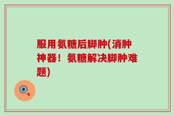 服用氨糖后脚肿(消肿神器！氨糖解决脚肿难题)