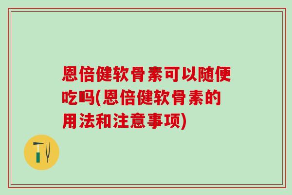 恩倍健软骨素可以随便吃吗(恩倍健软骨素的用法和注意事项)